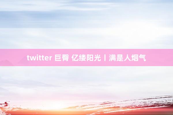 twitter 巨臀 亿缕阳光丨满是人烟气