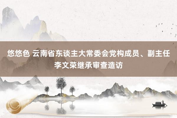 悠悠色 云南省东谈主大常委会党构成员、副主任李文荣继承审查造访