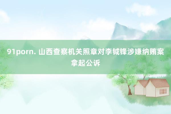 91porn. 山西查察机关照章对李钺锋涉嫌纳贿案拿起公诉