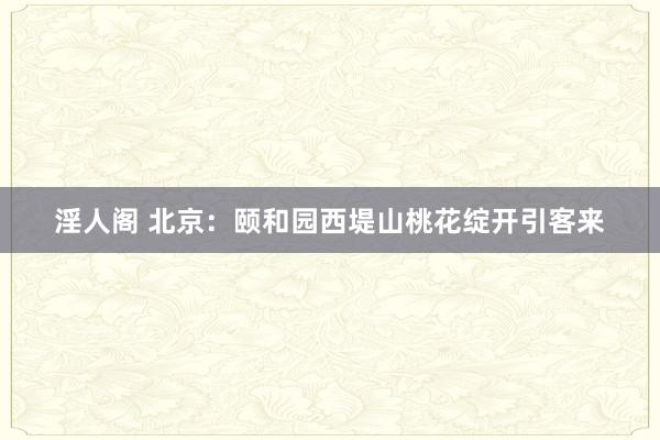 淫人阁 北京：颐和园西堤山桃花绽开引客来
