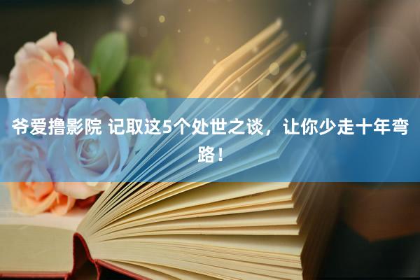 爷爱撸影院 记取这5个处世之谈，让你少走十年弯路！
