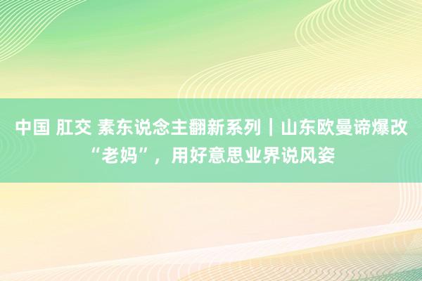 中国 肛交 素东说念主翻新系列｜山东欧曼谛爆改“老妈”，用好意思业界说风姿