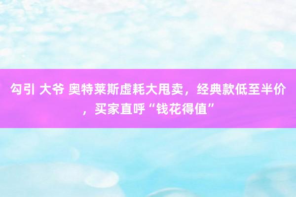 勾引 大爷 奥特莱斯虚耗大甩卖，经典款低至半价，买家直呼“钱花得值”
