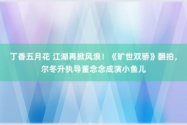 丁香五月花 江湖再掀风浪！《旷世双骄》翻拍，尔冬升执导董念念成演小鱼儿