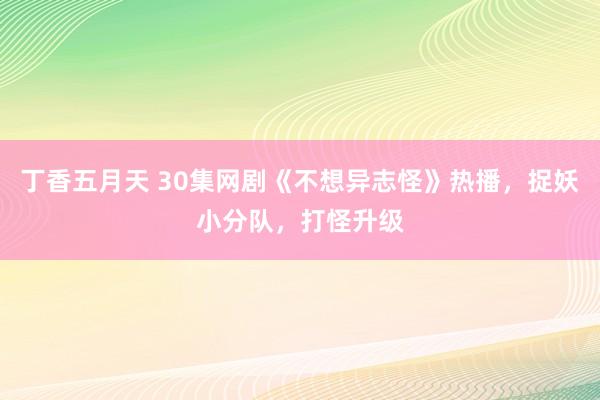 丁香五月天 30集网剧《不想异志怪》热播，捉妖小分队，打怪升级