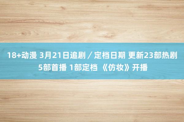 18+动漫 3月21日追剧／定档日期 更新23部热剧 5部首播 1部定档 《仿妆》开播