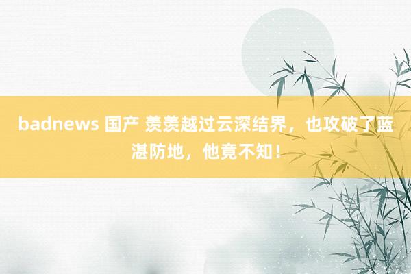 badnews 国产 羡羡越过云深结界，也攻破了蓝湛防地，他竟不知！