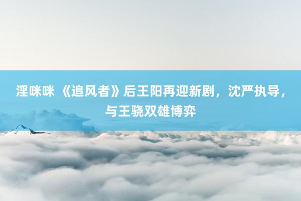 淫咪咪 《追风者》后王阳再迎新剧，沈严执导，与王骁双雄博弈