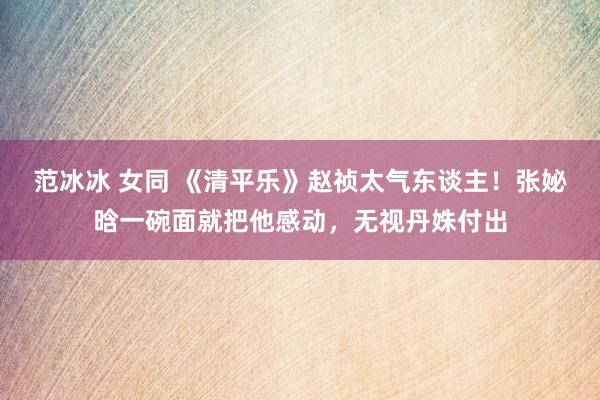 范冰冰 女同 《清平乐》赵祯太气东谈主！张妼晗一碗面就把他感动，无视丹姝付出