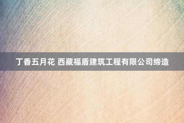 丁香五月花 西藏福盾建筑工程有限公司缔造