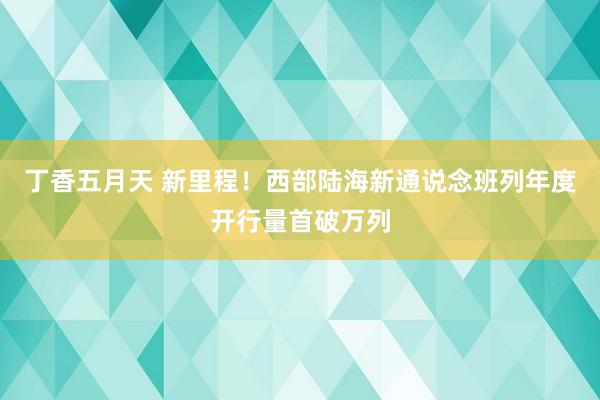 丁香五月天 新里程！西部陆海新通说念班列年度开行量首破万列