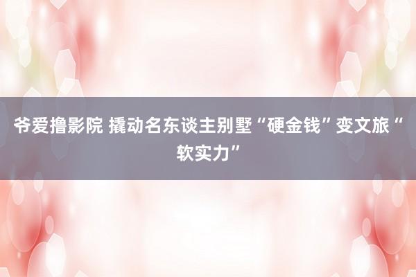 爷爱撸影院 撬动名东谈主别墅“硬金钱”变文旅“软实力”