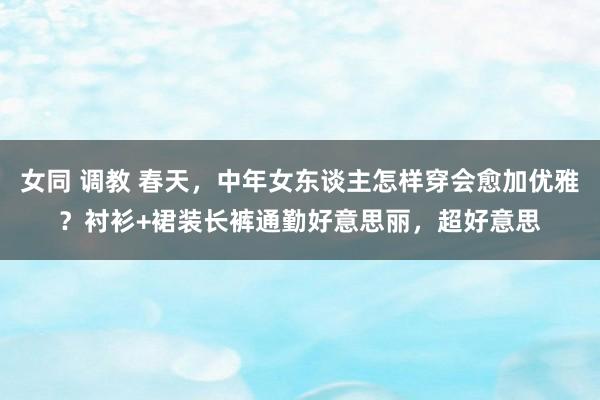 女同 调教 春天，中年女东谈主怎样穿会愈加优雅？衬衫+裙装长裤通勤好意思丽，超好意思