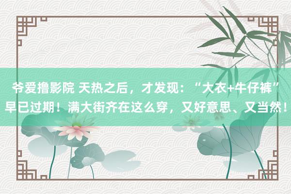 爷爱撸影院 天热之后，才发现：“大衣+牛仔裤”早已过期！满大街齐在这么穿，又好意思、又当然！