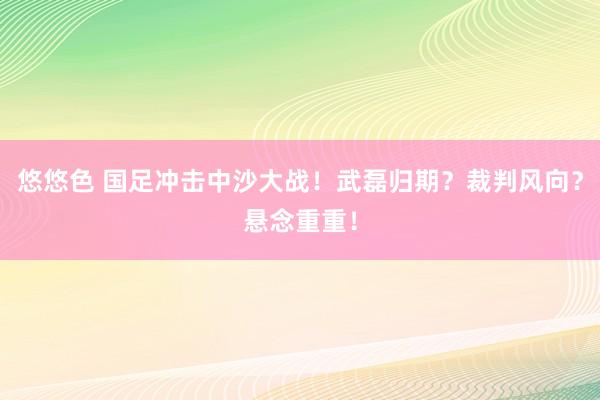 悠悠色 国足冲击中沙大战！武磊归期？裁判风向？悬念重重！