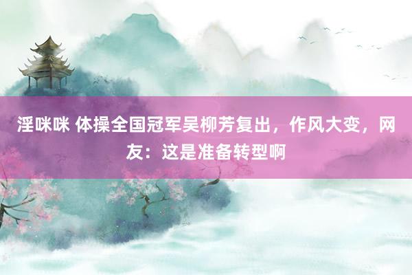 淫咪咪 体操全国冠军吴柳芳复出，作风大变，网友：这是准备转型啊