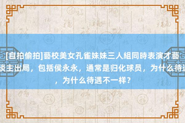 [自拍偷拍]藝校美女孔雀妹妹三人組同時表演才藝 国足7东谈主出局，包括侯永永，通常是归化球员，为什么待遇不一样？
