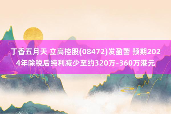 丁香五月天 立高控股(08472)发盈警 预期2024年除税后纯利减少至约320万-360万港元