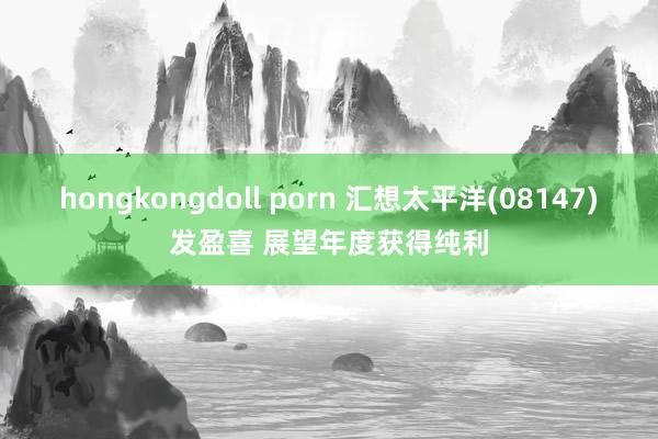 hongkongdoll porn 汇想太平洋(08147)发盈喜 展望年度获得纯利