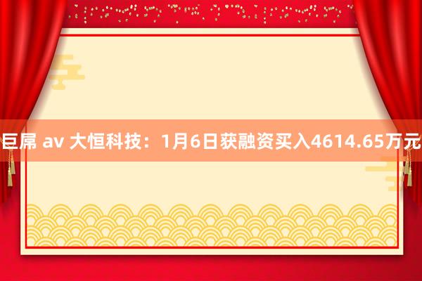 巨屌 av 大恒科技：1月6日获融资买入4614.65万元