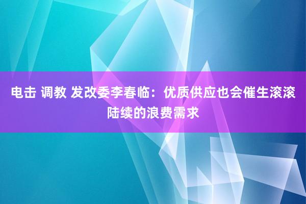 电击 调教 发改委李春临：优质供应也会催生滚滚陆续的浪费需求