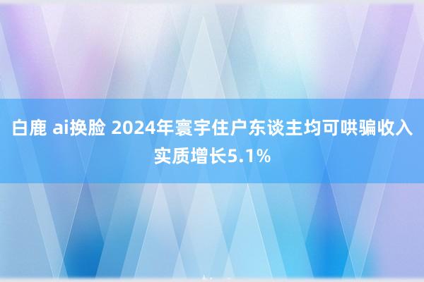 白鹿 ai换脸 2024年寰宇住户东谈主均可哄骗收入实质增长5.1%