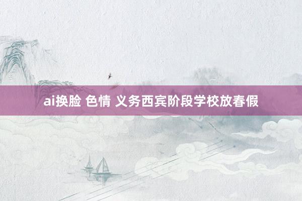 ai换脸 色情 义务西宾阶段学校放春假