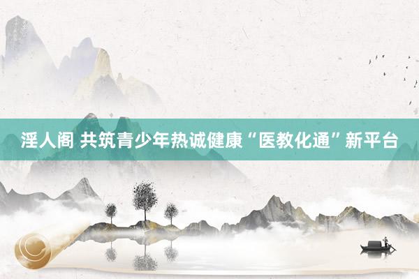 淫人阁 共筑青少年热诚健康“医教化通”新平台