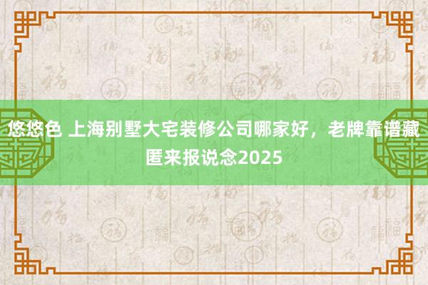 悠悠色 上海别墅大宅装修公司哪家好，老牌靠谱藏匿来报说念2025