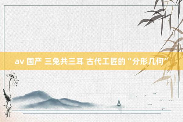 av 国产 三兔共三耳 古代工匠的“分形几何”