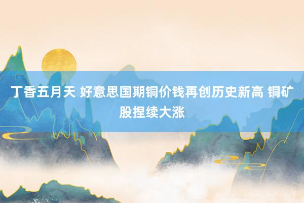 丁香五月天 好意思国期铜价钱再创历史新高 铜矿股捏续大涨