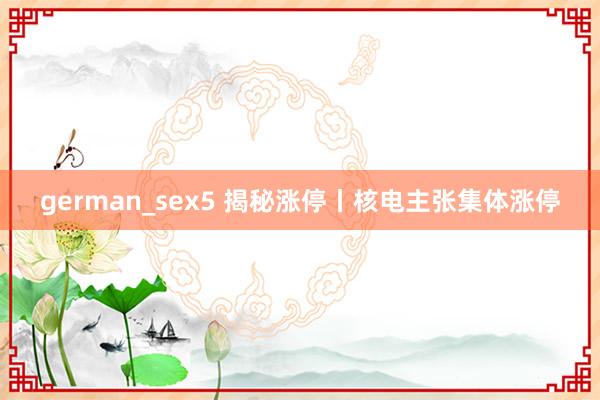 german_sex5 揭秘涨停丨核电主张集体涨停