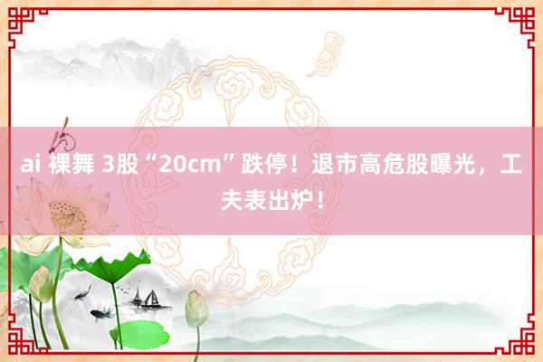 ai 裸舞 3股“20cm”跌停！退市高危股曝光，工夫表出炉！
