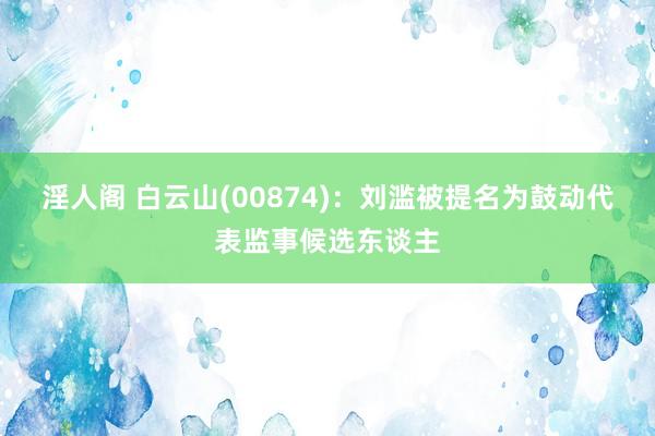 淫人阁 白云山(00874)：刘滥被提名为鼓动代表监事候选东谈主