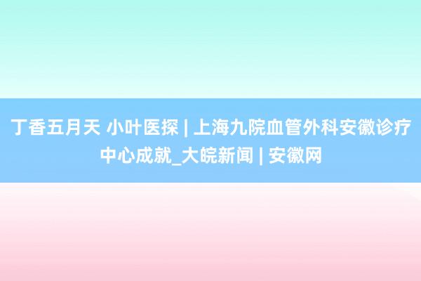 丁香五月天 小叶医探 | 上海九院血管外科安徽诊疗中心成就_大皖新闻 | 安徽网