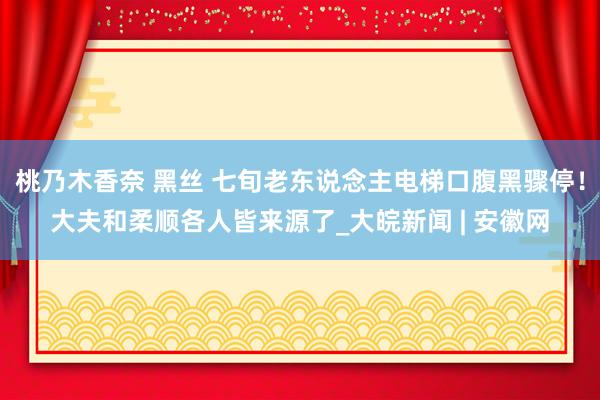 桃乃木香奈 黑丝 七旬老东说念主电梯口腹黑骤停！大夫和柔顺各人皆来源了_大皖新闻 | 安徽网