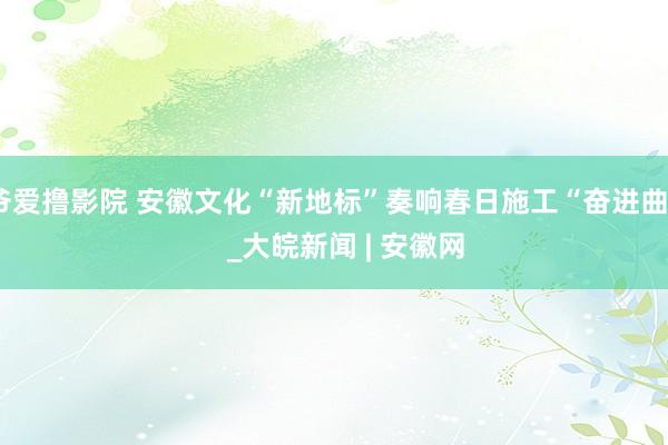 爷爱撸影院 安徽文化“新地标”奏响春日施工“奋进曲”   _大皖新闻 | 安徽网