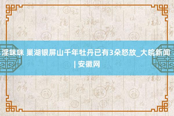 淫咪咪 巢湖银屏山千年牡丹已有3朵怒放_大皖新闻 | 安徽网