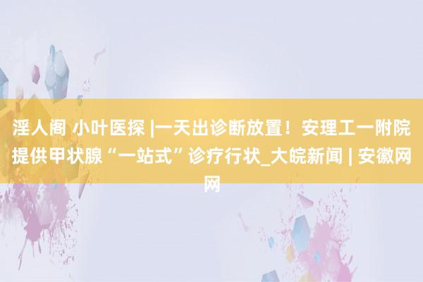 淫人阁 小叶医探 |一天出诊断放置！安理工一附院提供甲状腺“一站式”诊疗行状_大皖新闻 | 安徽网