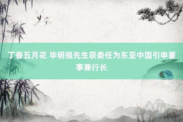 丁香五月花 毕明强先生获委任为东亚中国引申董事兼行长