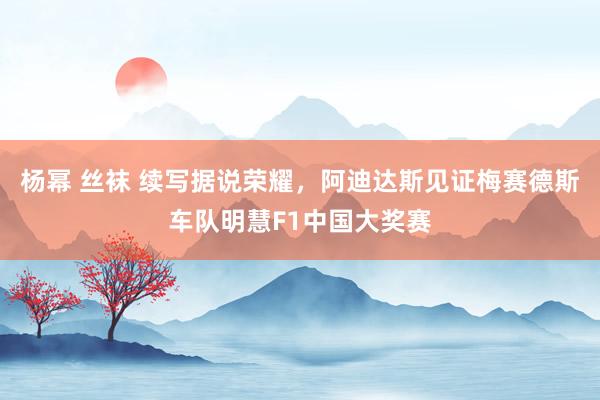 杨幂 丝袜 续写据说荣耀，阿迪达斯见证梅赛德斯车队明慧F1中国大奖赛