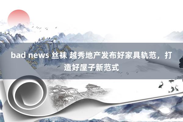 bad news 丝袜 越秀地产发布好家具轨范，打造好屋子新范式