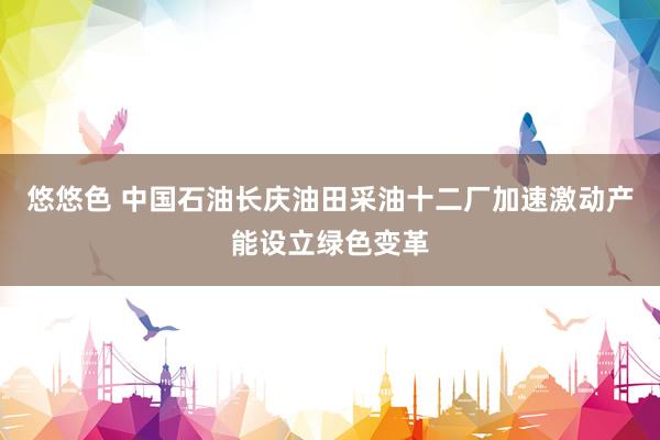 悠悠色 中国石油长庆油田采油十二厂加速激动产能设立绿色变革