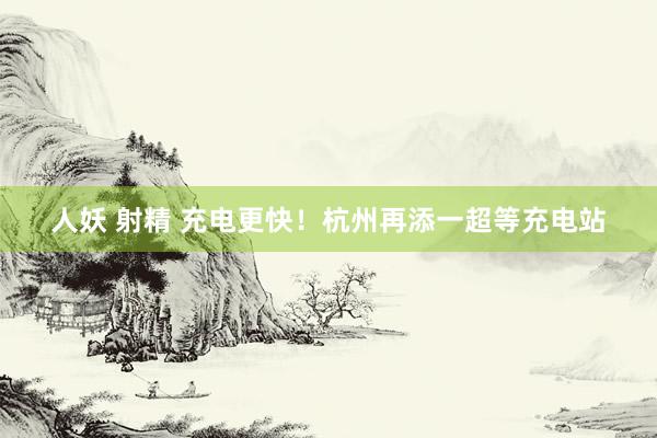 人妖 射精 充电更快！杭州再添一超等充电站