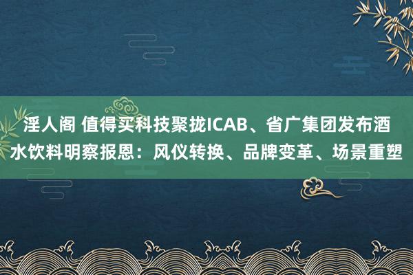 淫人阁 值得买科技聚拢ICAB、省广集团发布酒水饮料明察报恩：风仪转换、品牌变革、场景重塑