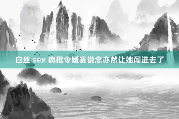 白丝 sex 疯批令嫒赛说念亦然让她闯进去了