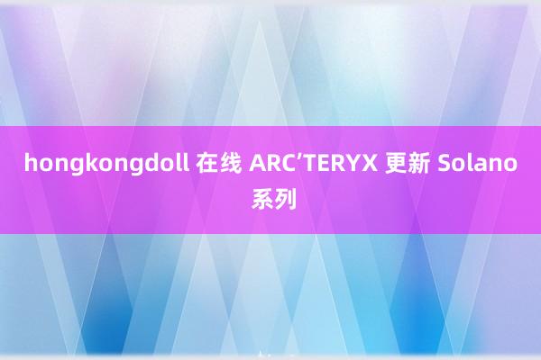 hongkongdoll 在线 ARC’TERYX 更新 Solano 系列
