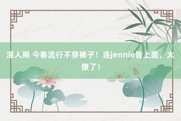 淫人阁 今春流行不穿裤子！连jennie皆上面，太撩了！