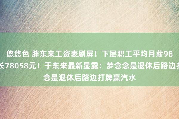 悠悠色 胖东来工资表刷屏！下层职工平均月薪9886元、店长78058元！于东来最新显露：梦念念是退休后路边打牌赢汽水