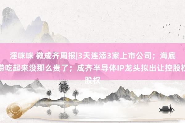 淫咪咪 微成齐周报|3天连添3家上市公司；海底捞吃起来没那么贵了；成齐半导体IP龙头拟出让控股权
